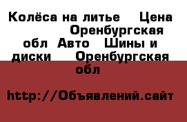 Колёса на литье. › Цена ­ 11 000 - Оренбургская обл. Авто » Шины и диски   . Оренбургская обл.